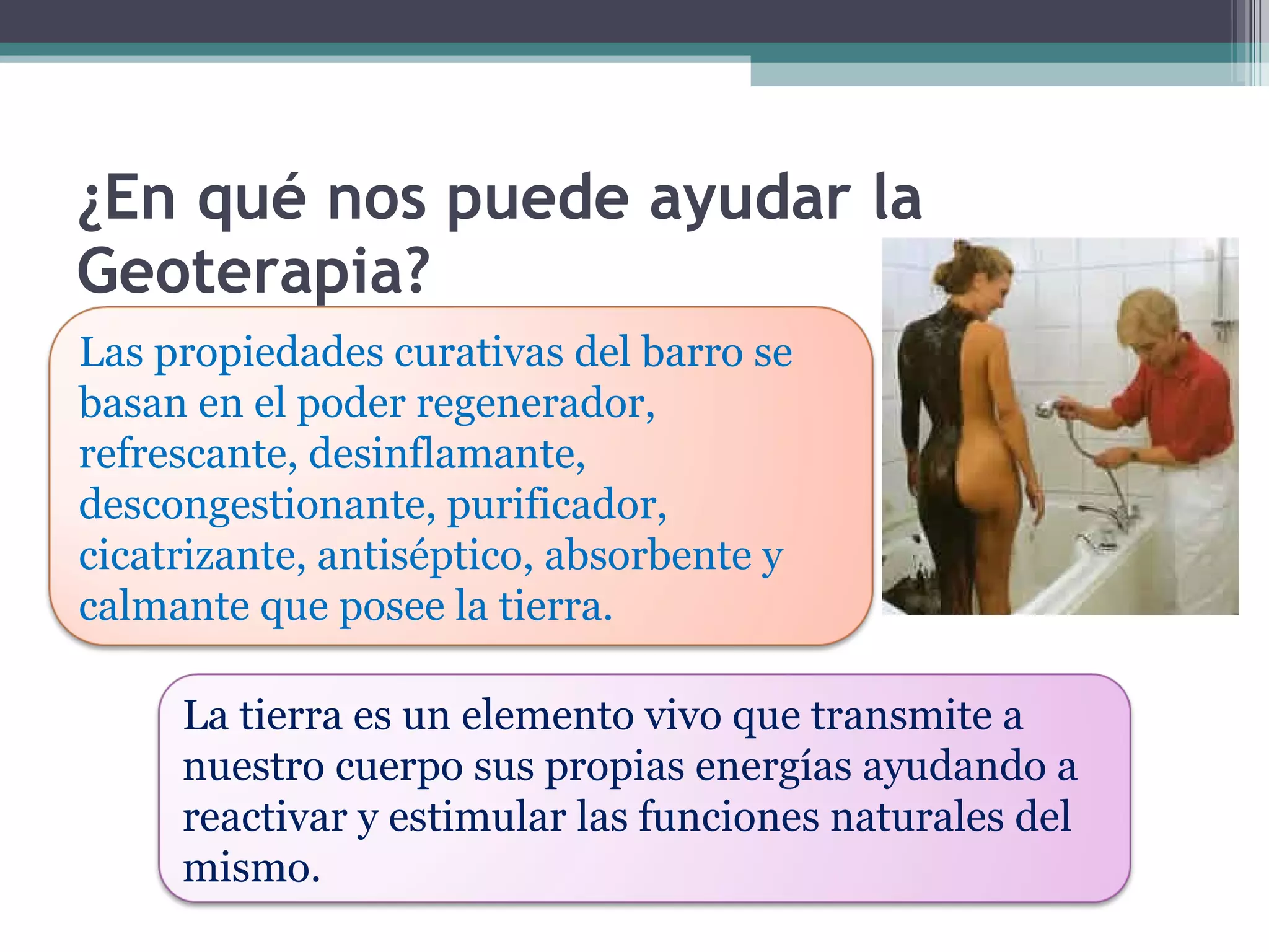 ¿En qué nos puede ayudar la Geoterapia? Las propiedades curativas del barro se basan en el poder regenerador, refrescante, desinflamante, descongestionante, purificador, cicatrizante, antiséptico, absorbente y calmante que posee la tierra. La tierra es un elemento vivo que transmite a nuestro cuerpo sus propias energías ayudando a reactivar y estimular las funciones naturales del mismo. 