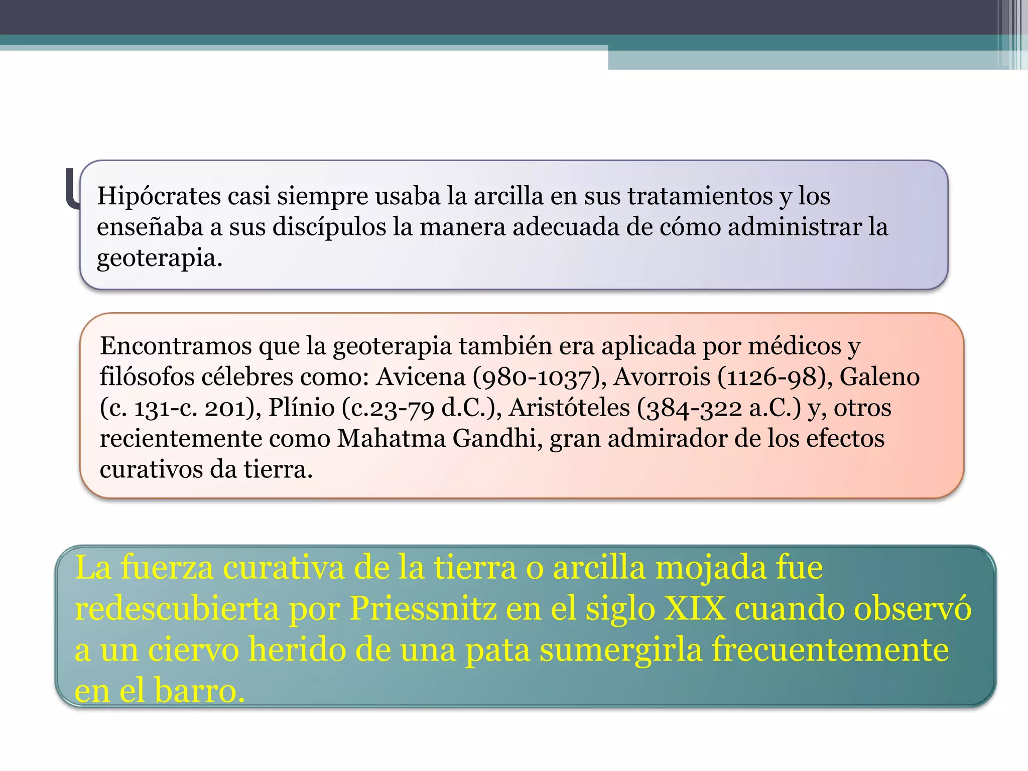 UN POCO DE HISTORIA Hipócrates casi siempre usaba la arcilla en sus tratamientos y los enseñaba a sus discípulos la manera adecuada de cómo administrar la geoterapia. Encontramos que la geoterapia también era aplicada por médicos y filósofos célebres como: Avicena (980-1037), Avorrois (1126-98), Galeno (c. 131-c. 201), Plínio (c.23-79 d.C.), Aristóteles (384-322 a.C.) y, otros recientemente como Mahatma Gandhi, gran admirador de los efectos curativos da tierra. La fuerza curativa de la tierra o arcilla mojada fue redescubierta por Priessnitz en el siglo XIX cuando observó a un ciervo herido de una pata sumergirla frecuentemente en el barro. 
