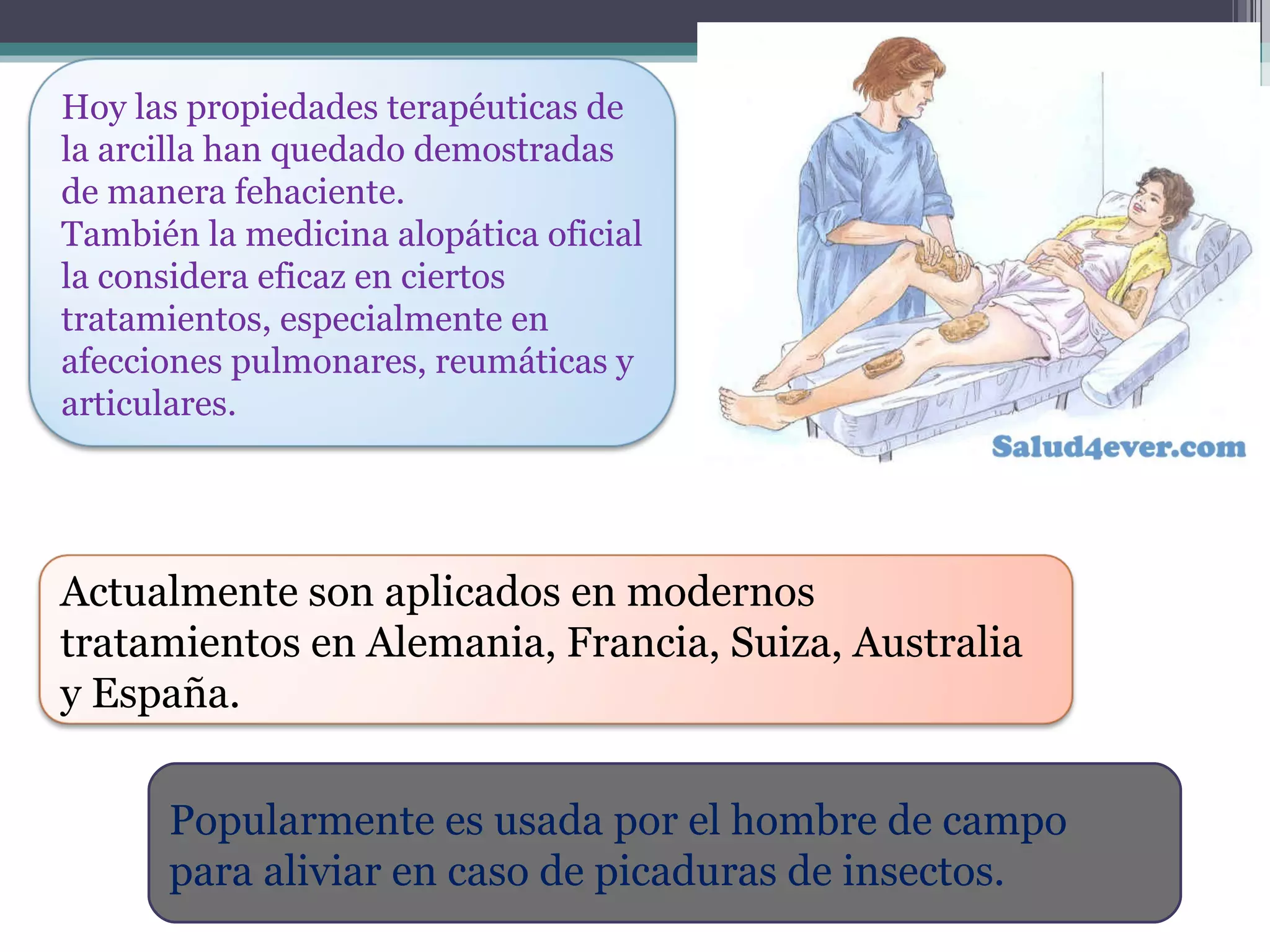 Popularmente es usada por el hombre de campo para aliviar en caso de picaduras de insectos.  Hoy las propiedades terapéuticas de la arcilla han quedado demostradas de manera fehaciente.  También la medicina alopática oficial la considera eficaz en ciertos tratamientos, especialmente en afecciones pulmonares, reumáticas y articulares. Actualmente son aplicados en modernos tratamientos en Alemania, Francia, Suiza, Australia y España.  