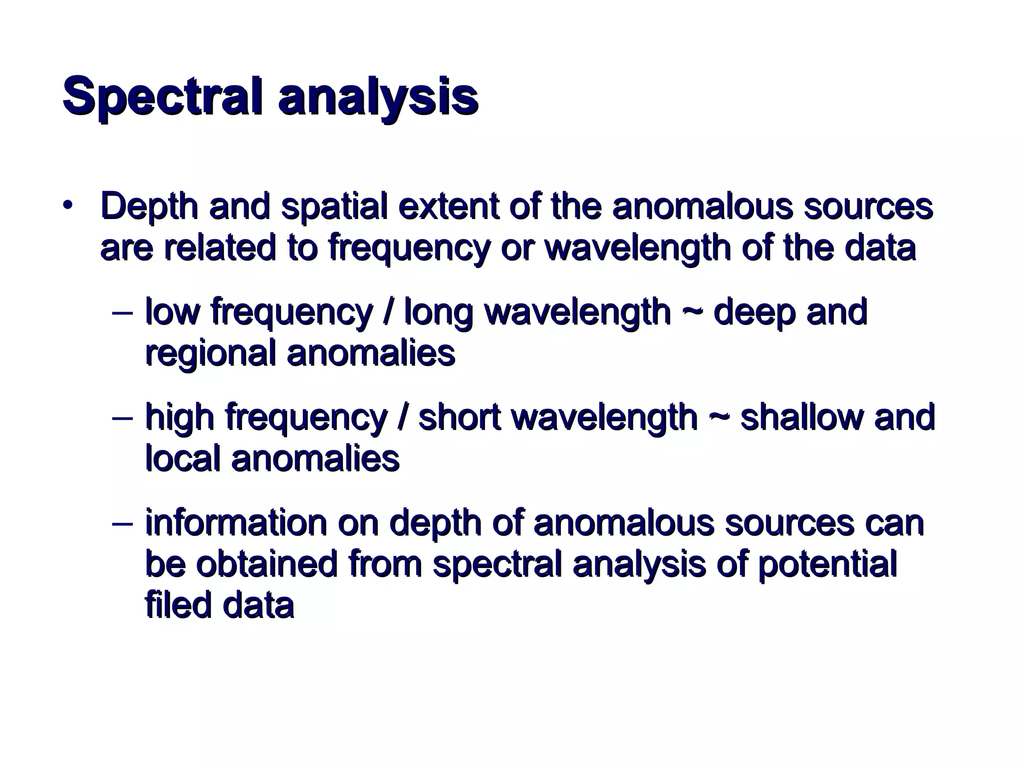 Spectral analysis Depth and spatial extent of the anomalous sources are related to frequency or wavelength of the data low frequency / long wavelength ~ deep and regional anomalies  high frequency / short wavelength ~ shallow and local anomalies information on depth of anomalous sources can be obtained from spectral analysis of potential filed data 