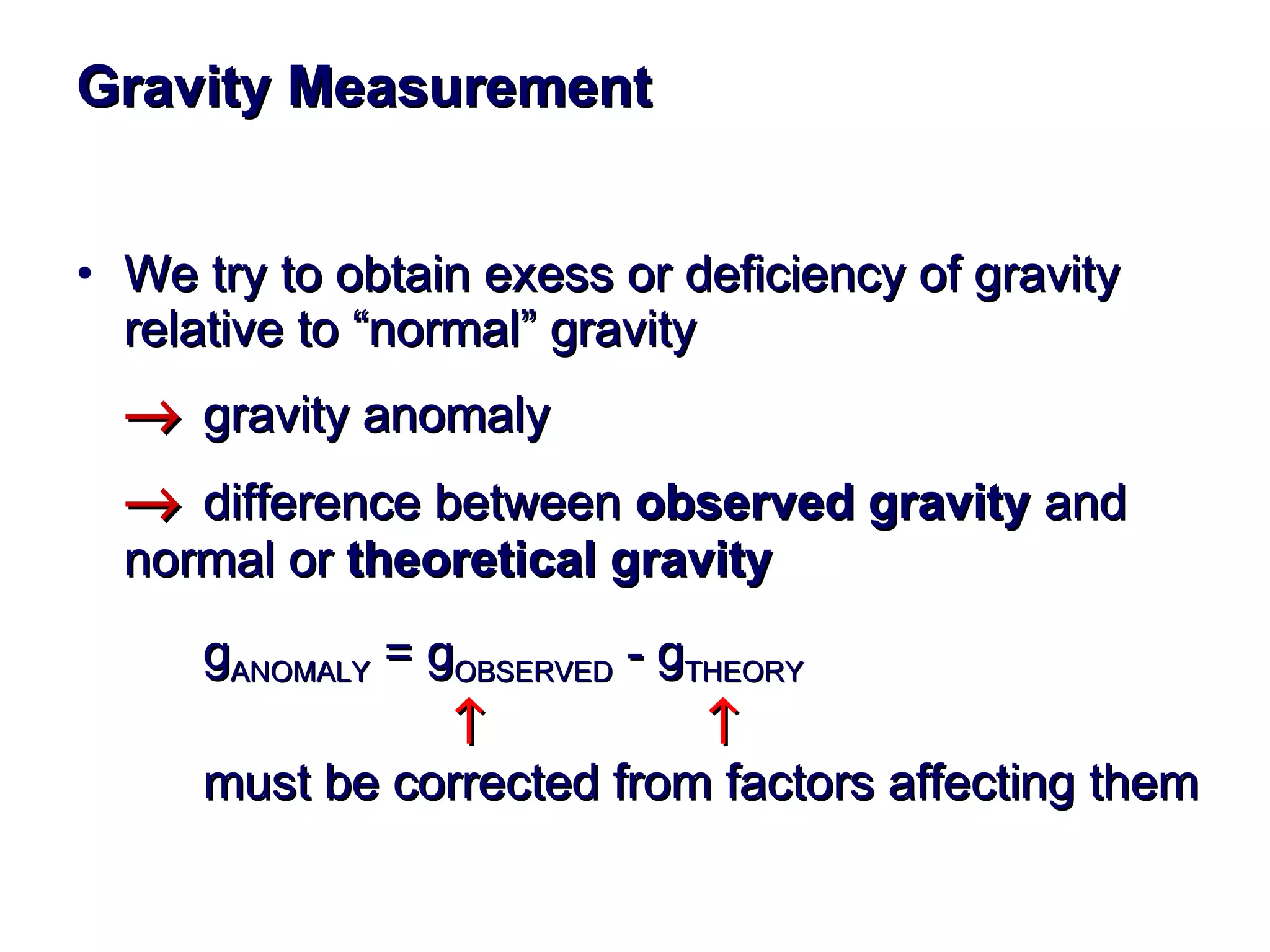 Gravity Measurement We try to obtain exess or deficiency of gravity relative to “normal” gravity   gravity anomaly  difference between  observed gravity  and  normal or  theoretical gravity g ANOMALY  = g OBSERVED  - g THEORY       must be corrected from factors affecting them  