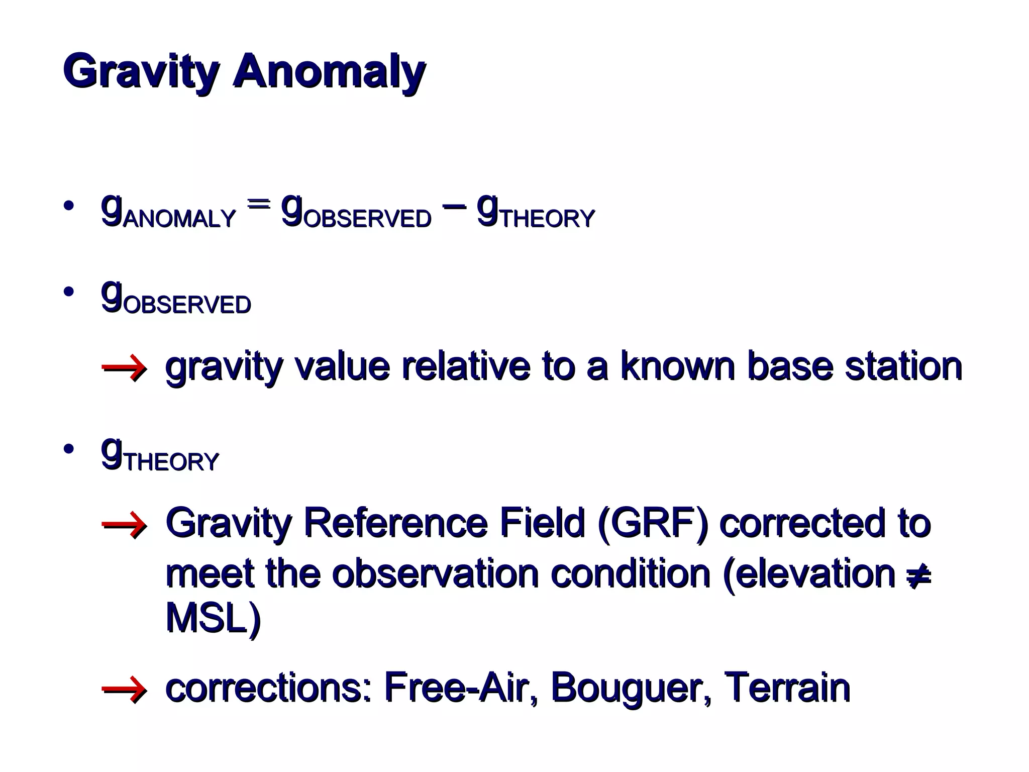 Gravity  Anomaly g ANOMALY   =  g OBSERVED   –  g THEORY g OBSERVED    gravity value relative to a known base station  g THEORY  Gravity Reference Field (GRF)  corrected to  meet the observation condition  ( elevation      MSL )  corrections: Free-Air, Bouguer, Terrain   