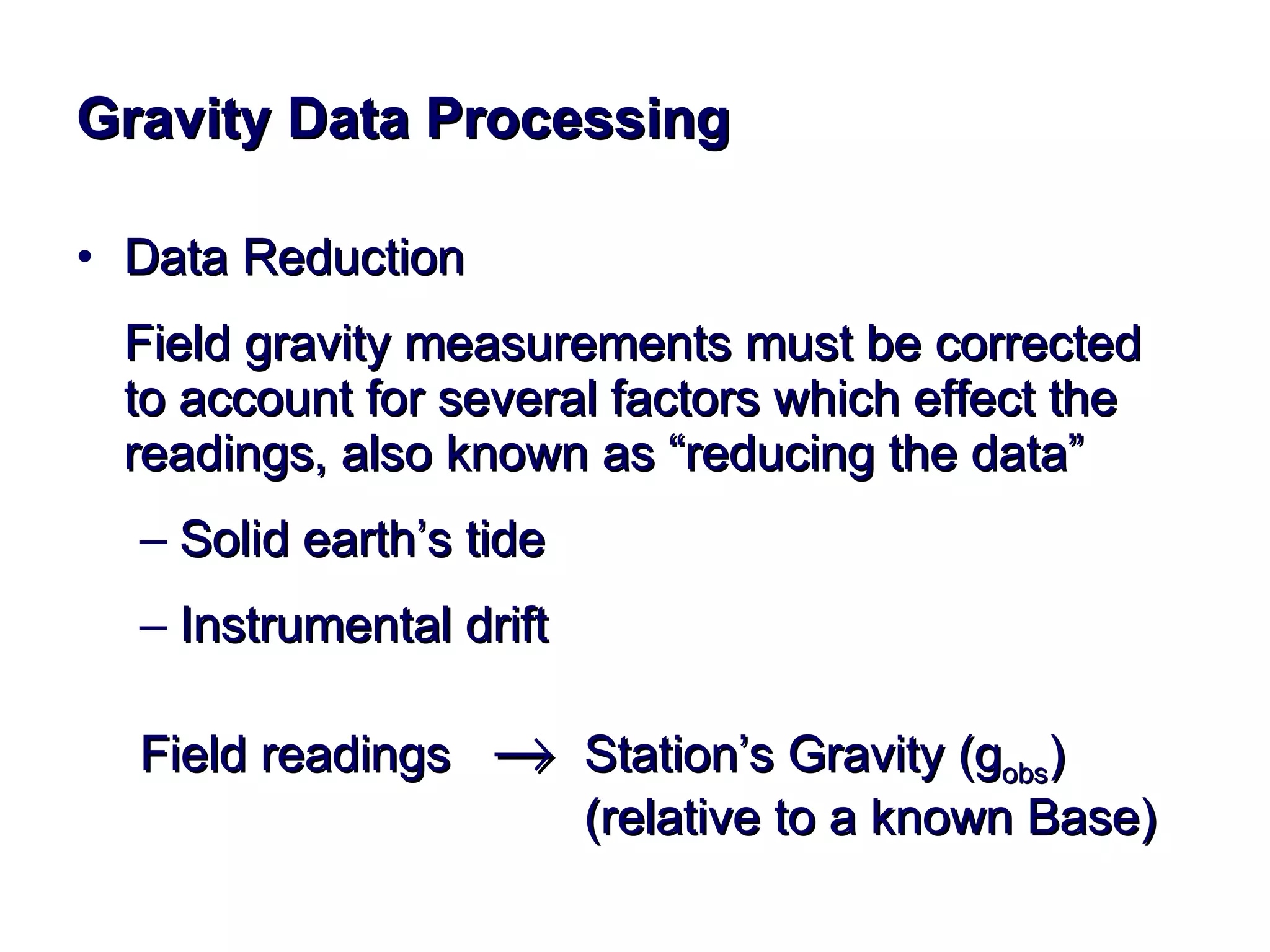 Gravity Data Processing Data Reduction Field gravity measurements must be corrected to account for several factors which effect the readings, also known as “reducing the data” Solid earth’s tide Instrumental drift  Field readings     Station’s Gravity (g obs ) (relative to a known Base) 