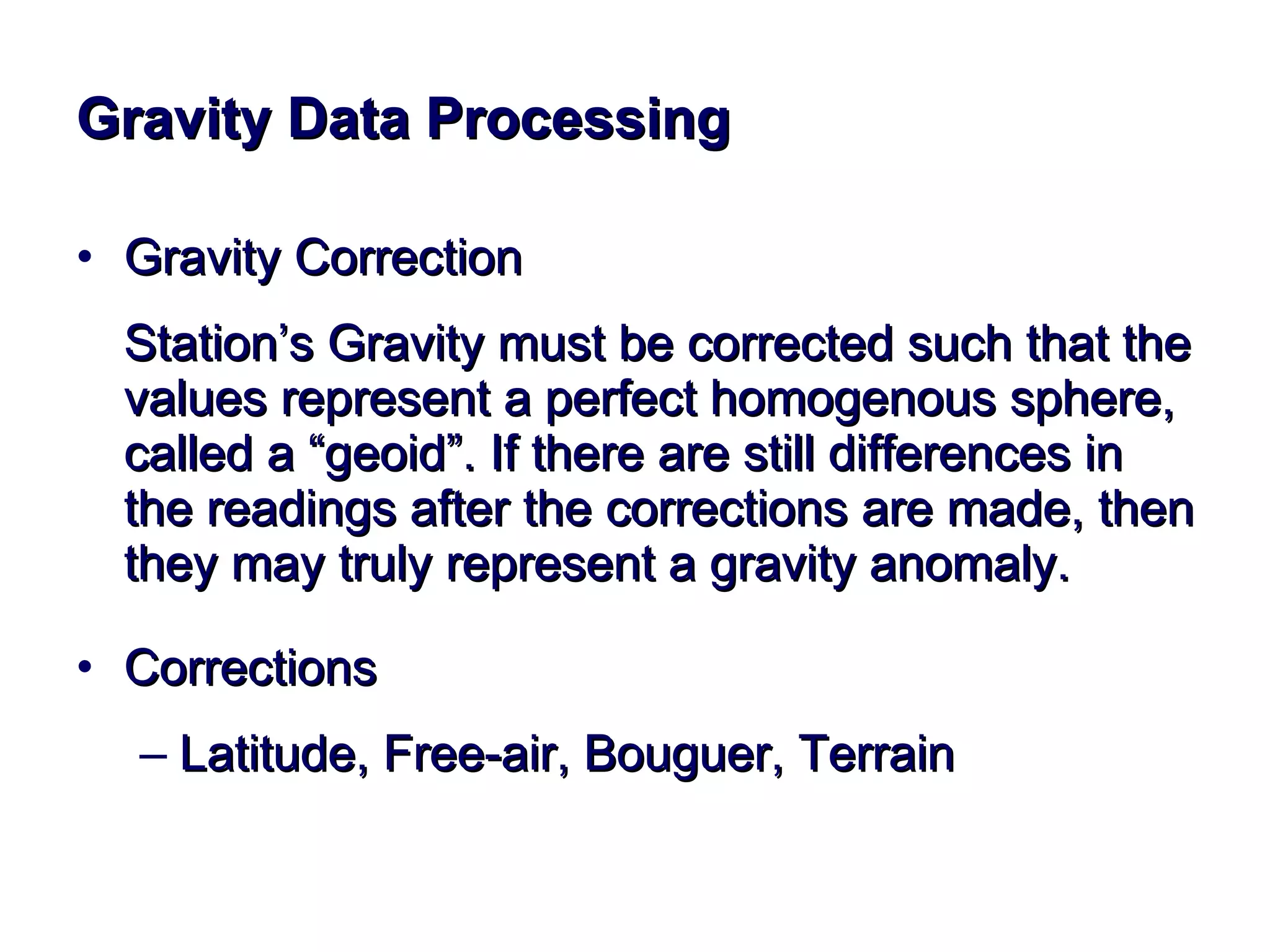 G r a v i t y   D a t a   P r o c e s s i n g Gravity Correction Station’s Gravity must be corrected such that the values represent a perfect homogenous sphere, called a “geoid”. If there are still differences in the readings after the corrections are made, then they may truly represent a gravity anomaly. Corrections  Latitude, Free-air, Bouguer, Terrain 