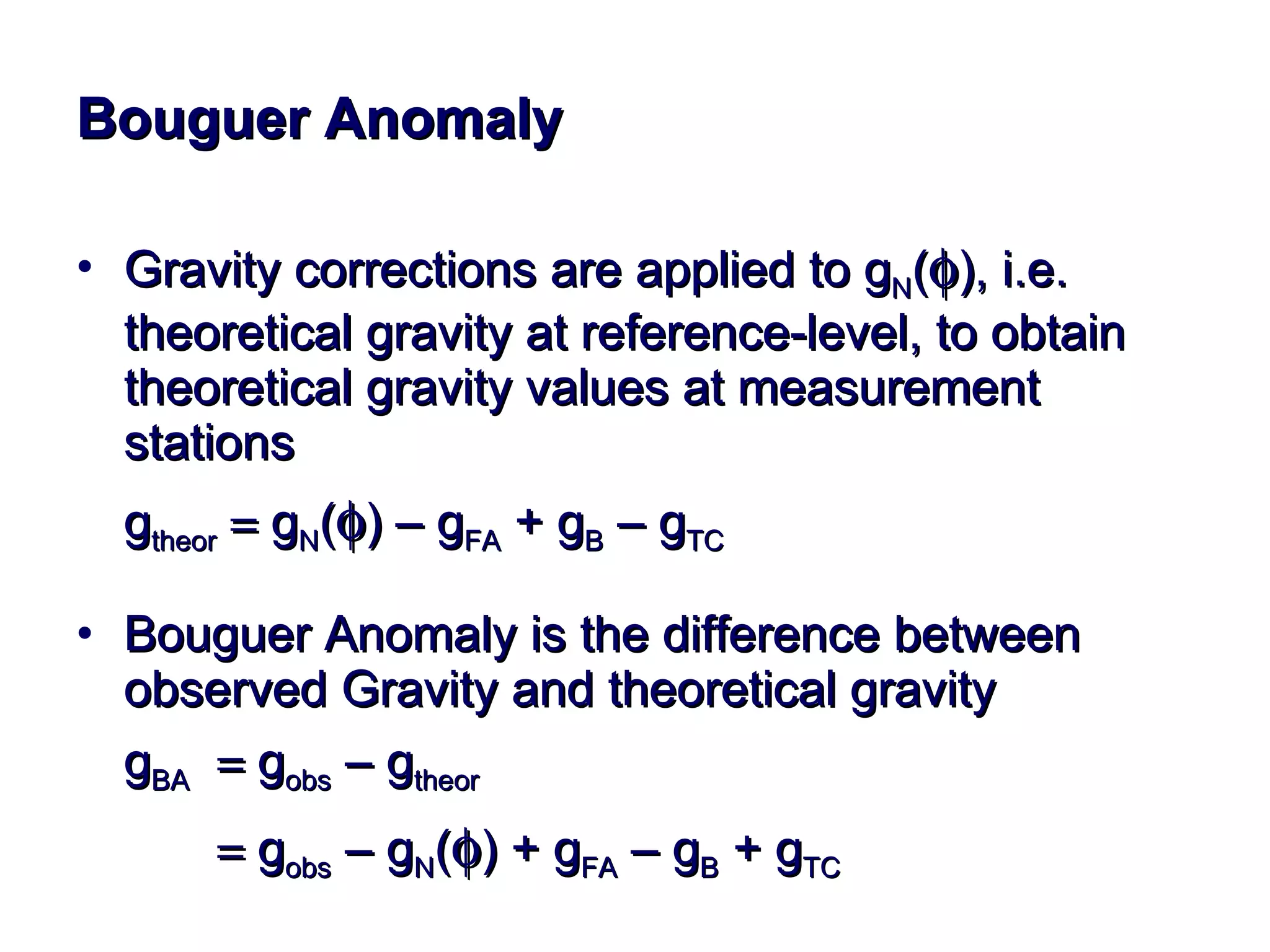 Bouguer Anomaly Gravity corrections are applied to g N (  ), i.e. theoretical gravity at reference-level, to obtain theoretical gravity values at measurement stations g theor     g N (  ) – g FA  + g B  – g TC Bouguer Anomaly is the difference between observed Gravity and theoretical gravity g BA     g obs  – g theor        g obs  – g N (  ) + g FA  – g B  + g TC 