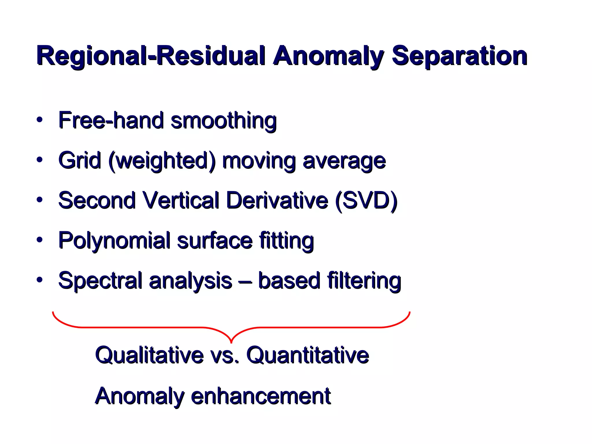 Regional-Residual Anomaly Separation Free-hand smoothing Grid (weighted) moving average  Second Vertical Derivative (SVD) Polynomial surface fitting Spectral analysis – based filtering Qualitative vs. Quantitative Anomaly enhancement 