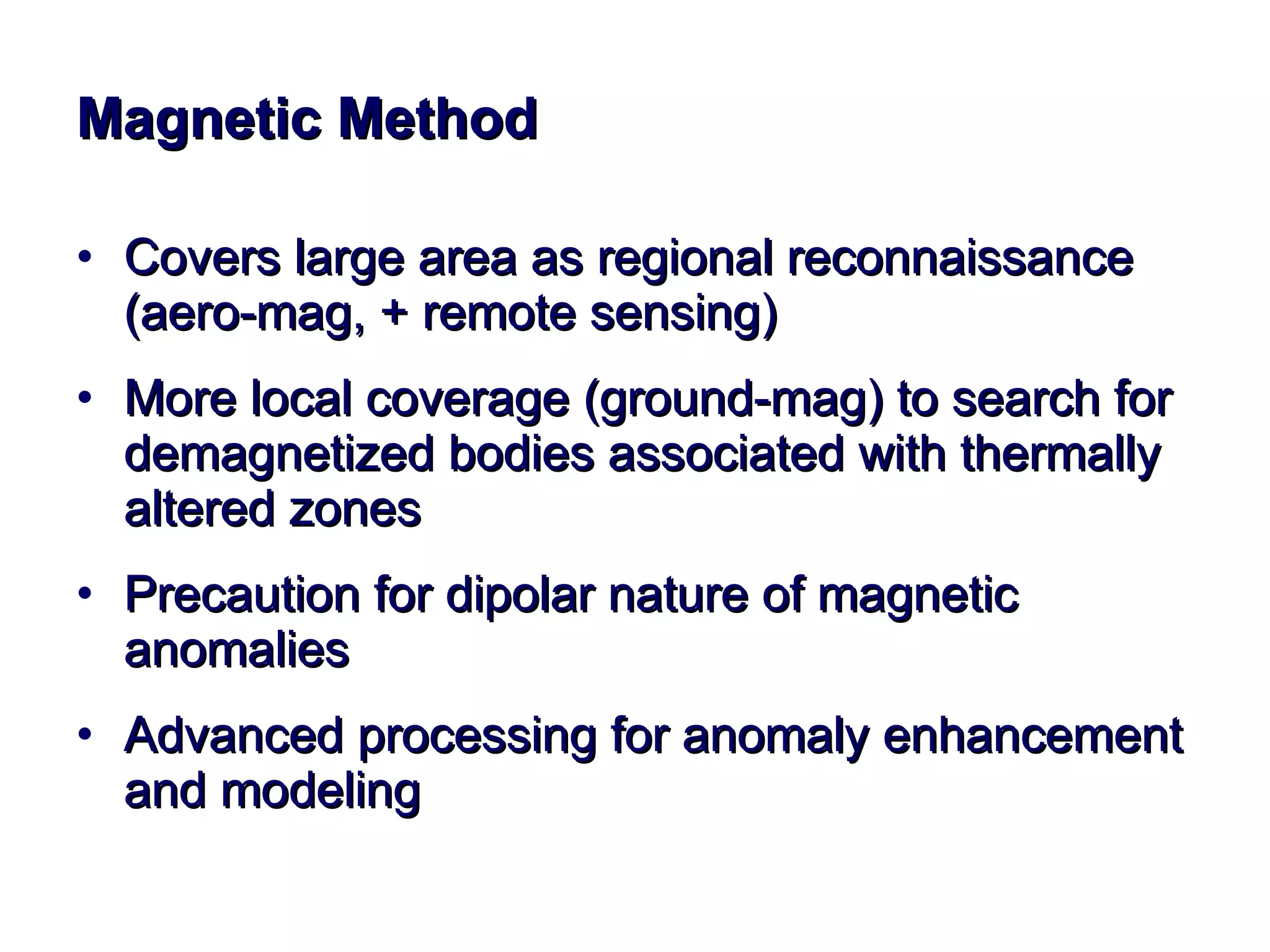 Magnetic Method Covers large area as regional reconnaissance (aero-mag, + remote sensing)  More local coverage (ground-mag) to search for demagnetized bodies associated with thermally altered zones Precaution for dipolar nature of magnetic anomalies Advanced processing for anomaly enhancement and modeling 