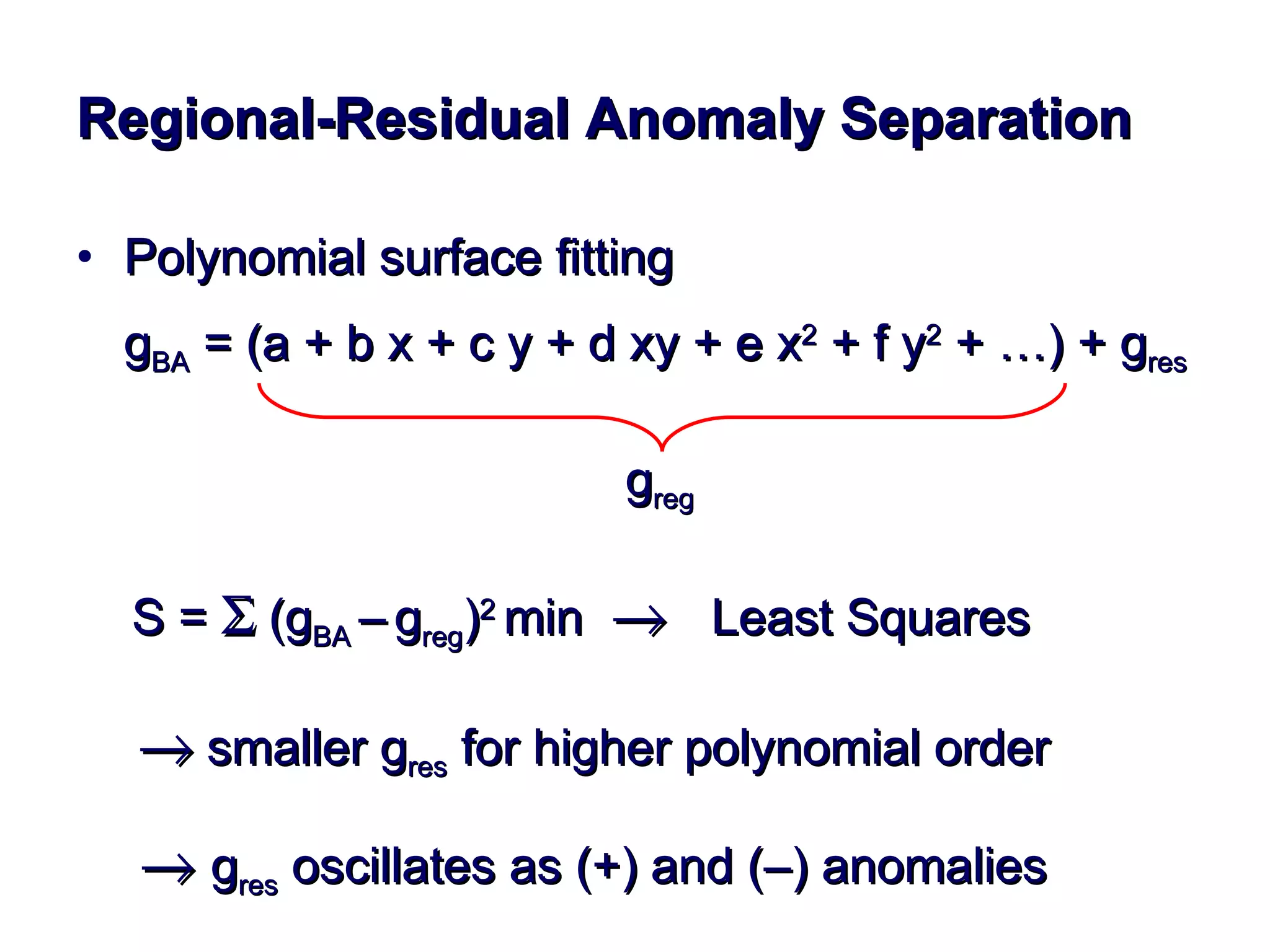 Regional-Residual Anomaly Separation Polynomial surface fitting g BA  = (a + b x + c y + d xy + e x 2  + f y 2  + …) + g res   g reg   S =   (g BA  –   g reg ) 2  min     Least Squares      smaller g res  for higher polynomial order       g res  oscillates as (+) and (–) anomalies 