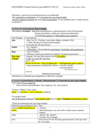 GEOTERMIA/ Jornada Técnica CypeCadMEP (17-III-15) Notas de Leciñena López, Noelia
1
-Resumen y síntesis de la jornada descrita en el encabezado.
-Me sorprendió el rendimiento de la Geotermia de muy baja Entalpía.
-Me hizo cambiar la opinión que tenía sobre la geotermia. Ya no comparto que es “matar moscas
a cañonazos”.
1.-Definición Geotermia de Baja Entalpia
Recordatorio Entalpia.- Magnitud termodinámica, simbolizada por la letra H mayúscula.
Energía absorbida o cedida por sistema termodinámico.
(Cantidad de energía que intercambia con su entorno).
Tipo Entalpía Característica
Alta .-Alta: Ter, H. //Turbina// norte Italia, Méjico, Islandia, USA.
.->150ºC//Producción Directa Electricidad//
No bomba de calor geotérmica.
Media .- Ej: Capitolio
.- (100-150ºC). Electricidad de ciclo binario. No bomba calor geotérmica.
Baja .- (Ter 25-100ºC).
.- (Directo a sistema de calefacción distrital. No bomba geotermia)
Muy baja
entalpia
.-España// No hace falta buscar sitio Ter estable//
//Coger Ter suelo (+presión).
(Ter 5- 25º)
Bomba geotérmica: ACS y Calefacción ++ Refrigeración (activo, pasivo).
// Aprovechamiento: perforación vertical .-“circuito cerrado”
.-“circuito abierto”
Aprovechamiento aguas
subterráneas.
Perforación horizontal
(Recuerda, no confundir que temperatura es diferente a energía)
2.-Algunas características de Diseño y Dimensionado de Geotermia de muy baja entalpía.
*Frio Activo uso compresor.
“ Pasivo solo intercambiador// Sin compresor “Ej.: free-cooling”.
*Criterio <800m2, 2m/w cable.
Regla: 1m2 perforar / 1m2 a climatizar. (Madrid)
*A estudiar Suelo
Test de Respuesta Térmica qué conductividad tiene el suelo Cuantas perforaciones a hacer?
*Tipos de instalaciones de muy baja entalpia:
Elemento Intercambiador Calor Tipo
Tierra (+díficil de perforar en
lodos)
.-vertical.
.-horizontal (poco uso, solo calor, mucho terreno, pincha,
+barato)
Agua .-abierto. (Ej. Aragón)
.-cerrado. (Ej. Noruega)
Aire Aero termo, No tan eficiente geotermia pero si más que resto
de: Aire-agua…
 