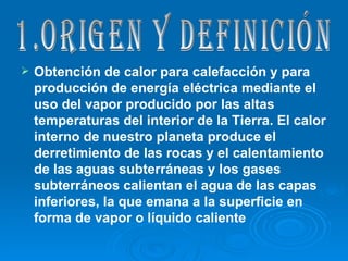 Obtención de calor para calefacción y para producción de energía eléctrica mediante el uso del vapor producido por las altas temperaturas del interior de la Tierra. El calor interno de nuestro planeta produce el derretimiento de las rocas y el calentamiento de las aguas subterráneas y los gases subterráneos calientan el agua de las capas inferiores, la que emana a la superficie en forma de vapor o líquido caliente   1.Origen y definición 