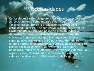 7.curiosidades
• Curiosidades La energía geotérmica se desarrolló para su
aprovechamiento como energía eléctrica en 1904, en
Toscana (Italia), donde la producción continúa en la
actualidad. En el 1913 se construyó la primera central en
Lardarello (Italia). Islandia posee en gran abundancia
depósitos termales, a causa de su peculiar topografía
volcánica, lo que permite que la energía geotérmica
suponga nada menos que el 60 por ciento de toda su
energía natural directamente consumida. Su uso directo se
refiere por regla general a aprovechar el calor para
balnearios, redes de calefacción, invernaderos y demás. En
algunos casos, las tuberías que transportan vapor para
calefacción alcanzan los 50 kilómetros de longitud.
 