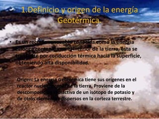 1.Definicio y origen de la energía
Geotérmica.
• Es un recurso renovable conocida como la energía
calórica contenida en el interior de la tierra, ésta se
transmite por conducción térmica hacia la superficie,
obteniendo alta disponibilidad.
.
Origen: La energía Geotérmica tiene sus orígenes en el
reactor nuclear propio de la tierra. Proviene de la
descomposición radiactiva de un isótopo de potasio y
de otros elementos dispersos en la corteza terrestre.
 