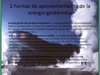 2.Formas de aprovechamiento de la
energía geotérmica
Energía geotérmica de baja temperatura. La energía geotérmica de temperaturas
bajas es aprovechable en zonas más amplias que las anteriores; por ejemplo, en todas
las cuencas sedimentarias. Es debida al gradiente geotérmico. Los fluidos están a
temperaturas de 50 a 70 °c.
Energía geotérmica de temperaturas medias. La energía geotérmica de
temperaturas medias es aquella en que los fluidos de los acuíferos están a
temperaturas menos elevadas, normalmente entre 70 y 150 °C. Estas fuentes
permiten explotar pequeñas centrales eléctricas, pero el mejor aprovechamiento
puede hacerse mediante sistemas urbanos reparto de calor para su uso en
calefacción y en refrigeración (mediante máquinas de absorción)
Energía geotérmica de alta temperatura. La energía geotérmica de alta
temperatura existe en las zonas activas de la corteza. Esta temperatura está
comprendida entre 150 y 400 °C, se produce vapor en la superficie y mediante
una turbina, genera electricidad.
 