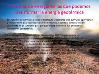 3.Formas de energía en las que podemos
transformar la energía geotérmica
Los recursos geotérmicos de alta temperatura (superiores a los 300ºC) se aprovechan
principalmente para la producción de electricidad. Cuando la temperatura del
yacimiento no es suficiente para producir energía eléctrica, sus principales
aplicaciones son térmicas
Así, en el caso de temperaturas por debajo de los 100ºC puede hacerse un
aprovechamiento directo o a través de bomba de calor geotérmica (calefacción y
refrigeración). Por último, cuando se trata de recursos de temperaturas muy bajas (por
debajo de los 25ºC), las posibilidades de uso están en la climatización (de viviendas,
casas) y obtención de agua caliente. Estos niveles de temperatura los tenemos pocos
metros debajo de nuestros pies: en España, a 10 metros de profundidad, tenemos unos
17 grados centígrados todo el año debido a la inercia térmica del suelo.
 