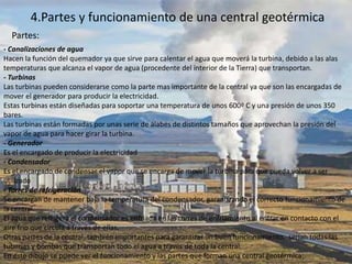 4.Partes y funcionamiento de una central geotérmica
- Canalizaciones de agua
Hacen la función del quemador ya que sirve para calentar el agua que moverá la turbina, debido a las alas
temperaturas que alcanza el vapor de agua (procedente del interior de la Tierra) que transportan.
- Turbinas
Las turbinas pueden considerarse como la parte mas importante de la central ya que son las encargadas de
mover el generador para producir la electricidad.
Estas turbinas están diseñadas para soportar una temperatura de unos 600º C y una presión de unos 350
bares.
Las turbinas están formadas por unas serie de álabes de distintos tamaños que aprovechan la presión del
vapor de agua para hacer girar la turbina.
- Generador
Es el encargado de producir la electricidad
- Condensador
Es el encargado de condensar el vapor que se encarga de mover la turbina para que pueda volver a ser
utilizado
- Torres de refrigeración
Se encargan de mantener baja la temperatura del condensador, garantizando el correcto funcionamiento de
la central.
El agua que refrigera el condensador es enfriada en las torres de enfriamiento al entrar en contacto con el
aire frío que circula a través de ellas.
Otras partes de la central, también importantes para garantizar un buen funcionamiento, serían todas las
tuberías y bombas que transportan todo el agua a través de toda la central.
En este dibujo se puede ver el funcionamiento y las partes que forman una central geotérmica:
Partes:
 