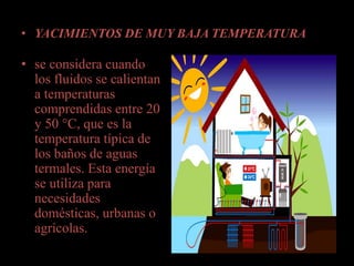 • YACIMIENTOS DE MUY BAJA TEMPERATURA
• se considera cuando
los fluidos se calientan
a temperaturas
comprendidas entre 20
y 50 °C, que es la
temperatura típica de
los baños de aguas
termales. Esta energía
se utiliza para
necesidades
domésticas, urbanas o
agrícolas.
 