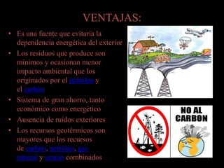 VENTAJAS:
• Es una fuente que evitaría la
dependencia energética del exterior
• Los residuos que produce son
mínimos y ocasionan menor
impacto ambiental que los
originados por el petróleo y
el carbón
• Sistema de gran ahorro, tanto
económico como energético
• Ausencia de ruidos exteriores
• Los recursos geotérmicos son
mayores que los recursos
de carbón, petróleo, gas
natural y uranio combinados
 