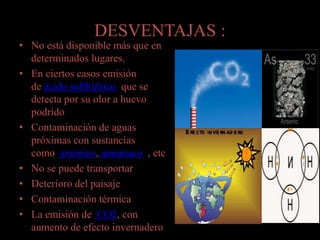 DESVENTAJAS :
• No está disponible más que en
determinados lugares.
• En ciertos casos emisión
de ácido sulfhídrico que se
detecta por su olor a huevo
podrido
• Contaminación de aguas
próximas con sustancias
como arsénico, amoníaco , etc
• No se puede transportar
• Deterioro del paisaje
• Contaminación térmica
• La emisión de CO2, con
aumento de efecto invernadero
 