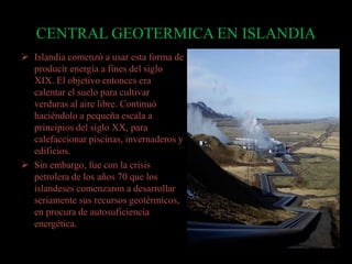 CENTRAL GEOTERMICA EN ISLANDIA
 Islandia comenzó a usar esta forma de
producir energía a fines del siglo
XIX. El objetivo entonces era
calentar el suelo para cultivar
verduras al aire libre. Continuó
haciéndolo a pequeña escala a
principios del siglo XX, para
calefaccionar piscinas, invernaderos y
edificios.
 Sin embargo, fue con la crisis
petrolera de los años 70 que los
islandeses comenzaron a desarrollar
seriamente sus recursos geotérmicos,
en procura de autosuficiencia
energética.
 