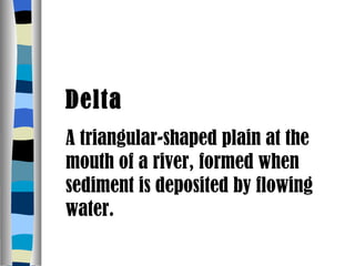 Delta A triangular-shaped plain at the mouth of a river, formed when sediment is deposited by flowing water. 