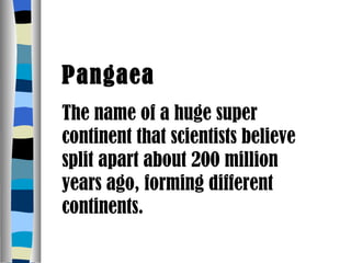 Pangaea The name of a huge super continent that scientists believe split apart about 200 million years ago, forming different continents. 