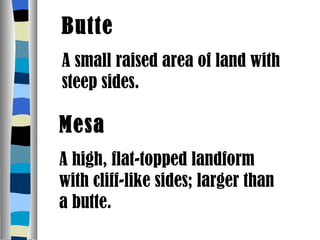 Butte A small raised area of land with steep sides. Mesa A high, flat-topped landform with cliff-like sides; larger than a butte. 