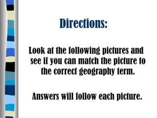 Directions:  Look at the following pictures and see if you can match the picture to the correct geography term. Answers will follow each picture. 