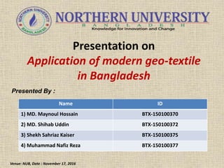 Presentation on
Application of modern geo-textile
in Bangladesh
Presented By :
Venue: NUB, Date : November 17, 2016
Name ID
1) MD. Maynoul Hossain BTX-150100370
2) MD. Shihab Uddin BTX-150100372
3) Shekh Sahriaz Kaiser BTX-150100375
4) Muhammad Nafiz Reza BTX-150100377
 