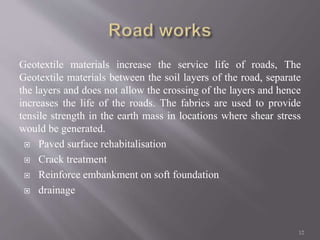 Geotextile materials increase the service life of roads, The
Geotextile materials between the soil layers of the road, separate
the layers and does not allow the crossing of the layers and hence
increases the life of the roads. The fabrics are used to provide
tensile strength in the earth mass in locations where shear stress
would be generated.
 Paved surface rehabitalisation
 Crack treatment
 Reinforce embankment on soft foundation
 drainage
12
 