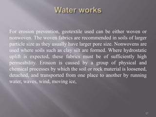 For erosion prevention, geotextile used can be either woven or
nonwoven. The woven fabrics are recommended in soils of larger
particle size as they usually have larger pore size. Nonwovens are
used where soils such as clay silt are formed. Where hydrostatic
uplift is expected, these fabrics must be of sufficiently high
permeability. Erosion is caused by a group of physical and
chemical processes by which the soil or rock material is loosened,
detached, and transported from one place to another by running
water, waves, wind, moving ice,
17
 