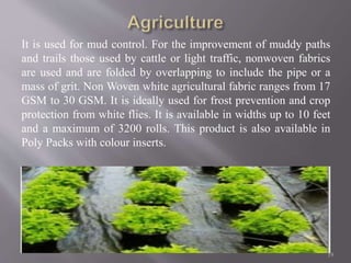 It is used for mud control. For the improvement of muddy paths
and trails those used by cattle or light traffic, nonwoven fabrics
are used and are folded by overlapping to include the pipe or a
mass of grit. Non Woven white agricultural fabric ranges from 17
GSM to 30 GSM. It is ideally used for frost prevention and crop
protection from white flies. It is available in widths up to 10 feet
and a maximum of 3200 rolls. This product is also available in
Poly Packs with colour inserts.
19
 