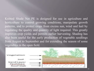 Knitted Shade Net PE is designed for use in agriculture and
horticulture to control growing conditions, manipulate growth
patterns, and to protect crops from excess sun, wind and hail by
regulating the quality and quantity of light required. This greatly
improves crop yields and permits earlier harvesting. Shading has
also been useful for the early production of vegetable seedlings
from August to September and for extending the season of some
vegetables in the open field.
20
 