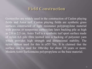 Geotextiles are widely used in the construction of Caslon playing
fields and Astor turf. Caslon playing fields are synthetic grass
surfaces constructed of light resistance polypropylene material
with porous or nonporous carboxylate latex backing pile as high
as 2.0 to 2.5 cm. Astro Turf is a synthetic turf sport surface made
of nylon 6,6 pile fibre knitted into a backing of polyester yarn
which provides high strength and dimensional stability. The
nylon ribbon used for this is of55 Tex. It is claimed that the
surface can be used for 10hr/day for about 10 years or more.
Modern Astro Turfcontains polypropylene as the base material.
21
 
