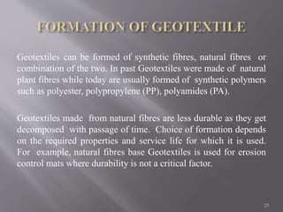 Geotextiles can be formed of synthetic fibres, natural fibres or
combination of the two. In past Geotextiles were made of natural
plant fibres while today are usually formed of synthetic polymers
such as polyester, polypropylene (PP), polyamides (PA).
Geotextiles made from natural fibres are less durable as they get
decomposed with passage of time. Choice of formation depends
on the required properties and service life for which it is used.
For example, natural fibres base Geotextiles is used for erosion
control mats where durability is not a critical factor.
25
 