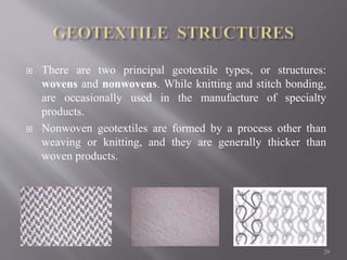  There are two principal geotextile types, or structures:
wovens and nonwovens. While knitting and stitch bonding,
are occasionally used in the manufacture of specialty
products.
 Nonwoven geotextiles are formed by a process other than
weaving or knitting, and they are generally thicker than
woven products.
29
 