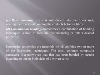 (c) Resin bonding. Resin is introduced into the fibres mat,
coating the fibres and bonding the contacts between fibres.
(d) Combination bonding. Sometimes a combination of bonding
techniques is used to facilitate manufacturing or obtain desired
properties.
Composite geotextiles are materials which combine two or more
of the fabrication techniques. The most common composite
geotextile is a nonwoven mat that has been bonded by needle
punching to one or both sides of a woven scrim
31
 