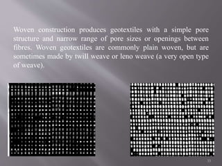 Woven construction produces geotextiles with a simple pore
structure and narrow range of pore sizes or openings between
fibres. Woven geotextiles are commonly plain woven, but are
sometimes made by twill weave or leno weave (a very open type
of weave).
33
 