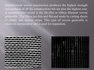 Multifilament woven construction produces the highest strength
and modulus of all the constructions but are also the highest cost.
A monofilament variant is the slit-film or ribbon filament woven
geotextile . The fibres are thin and flat and made by cutting sheets
of plastic into narrow strips. This type of woven geotextile is
relatively inexpensive and is used for separation.
34
 
