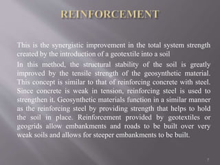 This is the synergistic improvement in the total system strength
created by the introduction of a geotextile into a soil
In this method, the structural stability of the soil is greatly
improved by the tensile strength of the geosynthetic material.
This concept is similar to that of reinforcing concrete with steel.
Since concrete is weak in tension, reinforcing steel is used to
strengthen it. Geosynthetic materials function in a similar manner
as the reinforcing steel by providing strength that helps to hold
the soil in place. Reinforcement provided by geotextiles or
geogrids allow embankments and roads to be built over very
weak soils and allows for steeper embankments to be built.
7
 