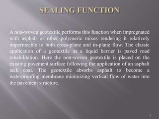 A non-woven geotextile performs this function when impregnated
with asphalt or other polymeric mixes rendering it relatively
impermeable to both cross-plane and in-plane flow. The classic
application of a geotextile as a liquid barrier is paved road
rehabilitation. Here the non-woven geotextile is placed on the
existing pavement surface following the application of an asphalt
tack coat. The geotextile absorbs asphalt to become a
waterproofing membrane minimizing vertical flow of water into
the pavement structure.
8
 