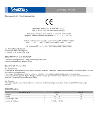 DANOFELT PY 300
DECLARACIÓN DE CONFORMIDAD
DERIVADOS ASFÁLTICOS NORMALIZADOS S.A. _
Calle La Granja 3 (28108 - Alcobendas, MADRID) _
_
Producto que ha superado los ensayos, en base a las normas arriba
reflejadas, para los siguientes usos previstos: “F”, “F+S”, “F+S+D” y “P” _
_
_
Producto conforme con el Anexo Z.A. de las Normas UNE-EN 13249 / 13250
/ 13251 / 13252 / 13253 / 13254 / 13255 / 13256 / 13257 / 13265 _
_
Nº Certificado CPF: 0099 / CPD / A42 / 0046 / 0047 / 0048 / 0049
José Antonio Manzarbeitia Valle _
Director de Calidad e Investigación. _
En Fontanar, a 01 de Marzo de 2009
NORMATIVA Y CERTIFICACIÓN
Cumple con las exigencias del Código Técnico de la Edificación. _
Cumple con los requisitos del Marcado CE.
CAMPO DE APLICACIÓN
Uso Recomendado: _
· Protección de la impermeabilización, aporta la resistencia mecánica adecuada para evitar la perforación y el desgaste por abrasión de
las láminas impermeabilizantes. _
· Como capa separadora para evitar la mezcla de materiales incompatibles en cubiertas planas impermeabilizadas. _
· Como capa filtrante, permite el paso del agua, al mismo tiempo que retiene los finos, evitando de esta forma la contaminación de
materiales y la obstrucción de sistemas de drenaje. _
_
Uso Mejorado: _
· Para todos aquellos usos en los que Danosa recomienda la utilización de productos de la familia DANOFELT PY con gramajes
inferiores.
PRESENTACIÓN
PRESENTACIÓN VALOR UNIDAD
Longitud 100 m
Ancho 2.2 / 4.4 m
Superficie por rollo 220 / 440 m2
Código de Producto 710035 / 710441 -
 