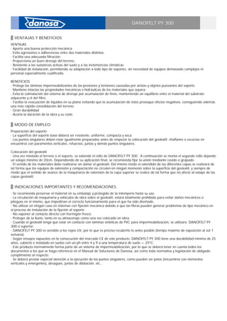 DANOFELT PY 300
VENTAJAS Y BENEFICIOS
VENTAJAS _
· Aporta una buena protección mecánica _
· Evita agresiones o adherencias entre dos materiales distintos. _
· Facilita una adecuada filtración. _
· Proporciona un buen drenaje del terreno. _
· Resistente a las sustancias activas del suelo y a las inclemencias climáticas _
· Facilidad de instalación, permitiendo su adaptación a todo tipo de soportes, sin necesidad de equipos demasiado complejos ni
personal especialmente cualificado. _
_
BENEFICIOS _
· Protege las láminas impermeabilizantes de las presiones y tensiones causadas por aristas y objetos punzantes del soporte. _
· Mantiene intactas las propiedades mecánicas e hidráulicas de los materiales que separa. _
· Evita la colmatación del sistema de drenaje por acumulación de finos, manteniendo un equilibrio entre el material del substrato
adyacente y el del filtro. _
· Facilita la evacuación de líquidos en su plano evitando que la acumulación de éstos provoque efectos negativos, consiguiendo además
una más rápida consolidación del terreno. _
· Gran durabilidad _
· Acorta la duración de la obra y su coste.
MODO DE EMPLEO
Preparación del soporte: _
· La superficie del soporte base deberá ser resistente, uniforme, compacta y seca. _
· Los puntos singulares deben estar igualmente preparados antes de empezar la colocación del geotextil: chaflanes o escocias en
encuentros con paramentos verticales, refuerzos, juntas y demás puntos singulares. _
_
Colocación del geotextil _
· Una vez nivelado el terreno o el soporte, se extiende el rollo de DANOFELT PY 300. A continuación se monta el segundo rollo dejando
un solape mínimo de 20cm. Dependiendo de su aplicación final, se recomienda fijar la unión mediante cosido o grapado. _
· El vertido de los materiales debe realizarse sin dañar el geotextil. Del mismo modo el extendido de las diferentes capas se realizará de
tal forma que los equipos de extensión y compactación no circulen en ningún momento sobre la superficie del geotextil, y siempre de
modo que el sentido de avance de la maquinaria de extensión de la capa superior se realice de tal forma que no afecte al solape de las
capas geotextil.
INDICACIONES IMPORTANTES Y RECOMENDACIONES
· Se recomienda preservar el material en su embalaje y protegido de la intemperie hasta su uso. _
· La circulación de maquinaria y vehículos de obra sobre el geotextil, estará totalmente prohibida para evitar daños mecánicos o
pliegues en el mismo, que impedirían el correcto funcionamiento para el que ha sido diseñado. _
· No utilizar en ningún caso en sistemas con fijación mecánica debido a que las fibras pueden generar problemas de tipo mecánico en
el proceso de instalación de la fijación al soporte. _
· No exponer al contacto directo con hormigón fresco. _
· Proteger de la lluvia, tanto en su almacenaje como una vez colocado en obra. _
· Cuando el geotextil tenga que estar en contacto con láminas sintéticas de PVC para impermeabilización, se utilizará DANOFELT PY
300 o superior. _
· DANOFELT PY 300 es sensible a los rayos UV, por lo que es preciso recubrirlo lo antes posible (tiempo máximo de exposición al sol 1
semana). _
· Según ensayos expuestos en la consecución del marcado CE de este producto, DANOFELT PY 300 tiene una durabilidad mínima de 25
años, cubierto e instalado en suelos con un ph entre 4 y 9 a una temperatura de suelo < 25ºC. _
· Este producto normalmente forma parte de un sistema de impermeabilización, por lo que se deberá tener en cuenta todos los
documentos a los que se haga referencia en el Manual de Soluciones de Danosa, así como toda normativa y legislación de obligado
cumplimiento al respecto. _
· Se deberá prestar especial atención a la ejecución de los puntos singulares, como pueden ser petos (encuentros con elementos
verticales y emergentes), desagües, juntas de dilatación, etc...
 