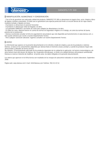 DANOFELT PY 300
MANIPULACIÓN, ALMACENAJE Y CONSERVACIÓN
· Con el fin de garantizar una adecuada calidad del producto, DANOFELT PY 300 se almacenará en lugares lisos, secos, limpios y libres
de objetos cortantes y punzantes. En todo caso se garantizará una especial protección frente a la acción directa de los rayos solares,
mediante techado o tapado con lonas. _
· El producto se almacenará en posición horizontal. _
· El producto se utilizará por orden de llegada a la obra. _
· Los geotextiles DANOFELT son fáciles de cortar para adaptar las dimensiones a la obra. _
· En todos los casos, deberán tenerse en cuenta las normas de Seguridad e Higiene en el trabajo, así como las normas de buena
práctica de la construcción. _
· Danosa recomienda consultar la ficha de seguridad de este producto que está disponible permanentemente en www.danosa.com, o
bien puede solicitarse por escrito a nuestro Departamento Técnico. _
· Para cualquier aclaración adicional, rogamos consulten con nuestro Departamento Técnico.
AVISO
La información que aparece en la presente documentación en lo referido a modo de empleo y usos de los productos o sistemas
Danosa, se basa en los conocimientos adquiridos por danosa hasta el momento actual y siempre y cuando los productos hayan sido
almacenados y utilizados de forma correcta. _
No obstante, el funcionamiento adecuado de los productos dependerá de la calidad de la aplicación, de factores meteorológicos y de
otros factores fuera del alcance de danosa. Así, la garantía ofrecida pues, se limita a la calidad intrínseca del producto suministrado. _
Danosa se reserva el derecho de modificar, sin previo aviso, los datos reflejados en la presente documentación. _
_
Los valores que aparecen en la ficha técnica son resultados de los ensayos de autocontrol realizados en nuestro laboratorio. Septiembre
2006 _
_
Página web: www.danosa.com E-mail: info@danosa.com Teléfono: 902 42 24 52
 