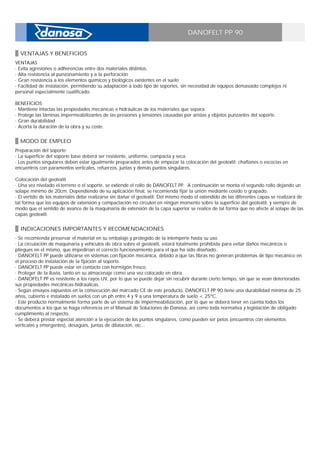 DANOFELT PP 90
VENTAJAS Y BENEFICIOS
VENTAJAS _
· Evita agresiones o adherencias entre dos materiales distintos. _
· Alta resistencia al punzonamiento y a la perforación _
· Gran resistencia a los elementos químicos y biológicos existentes en el suelo _
· Facilidad de instalación, permitiendo su adaptación a todo tipo de soportes, sin necesidad de equipos demasiado complejos ni
personal especialmente cualificado. _
_
BENEFICIOS _
· Mantiene intactas las propiedades mecánicas e hidráulicas de los materiales que separa. _
· Protege las láminas impermeabilizantes de las presiones y tensiones causadas por aristas y objetos punzantes del soporte. _
· Gran durabilidad _
· Acorta la duración de la obra y su coste.
MODO DE EMPLEO
Preparación del soporte: _
· La superficie del soporte base deberá ser resistente, uniforme, compacta y seca. _
· Los puntos singulares deben estar igualmente preparados antes de empezar la colocación del geotextil: chaflanes o escocias en
encuentros con paramentos verticales, refuerzos, juntas y demás puntos singulares. _
_
Colocación del geotextil _
· Una vez nivelado el terreno o el soporte, se extiende el rollo de DANOFELT PP. A continuación se monta el segundo rollo dejando un
solape mínimo de 20cm. Dependiendo de su aplicación final, se recomienda fijar la unión mediante cosido o grapado. _
· El vertido de los materiales debe realizarse sin dañar el geotextil. Del mismo modo el extendido de las diferentes capas se realizará de
tal forma que los equipos de extensión y compactación no circulen en ningún momento sobre la superficie del geotextil, y siempre de
modo que el sentido de avance de la maquinaria de extensión de la capa superior se realice de tal forma que no afecte al solape de las
capas geotextil.
INDICACIONES IMPORTANTES Y RECOMENDACIONES
· Se recomienda preservar el material en su embalaje y protegido de la intemperie hasta su uso. _
· La circulación de maquinaria y vehículos de obra sobre el geotextil, estará totalmente prohibida para evitar daños mecánicos o
pliegues en el mismo, que impedirían el correcto funcionamiento para el que ha sido diseñado. _
· DANOFELT PP puede utilizarse en sistemas con fijación mecánica, debido a que las fibras no generan problemas de tipo mecánico en
el proceso de instalación de la fijación al soporte. _
· DANOFELT PP puede estar en contacto con hormigón fresco. _
· Proteger de la lluvia, tanto en su almacenaje como una vez colocado en obra. _
· DANOFELT PP es resistente a los rayos UV, por lo que se puede dejar sin recubrir durante cierto tiempo, sin que se vean deterioradas
sus propiedades mecánicas-hidraúlicas. _
· Según ensayos expuestos en la consecución del marcado CE de este producto, DANOFELT PP 90 tiene una durabilidad mínima de 25
años, cubierto e instalado en suelos con un ph entre 4 y 9 a una temperatura de suelo < 25ºC. _
· Este producto normalmente forma parte de un sistema de impermeabilización, por lo que se deberá tener en cuenta todos los
documentos a los que se haga referencia en el Manual de Soluciones de Danosa, así como toda normativa y legislación de obligado
cumplimiento al respecto. _
· Se deberá prestar especial atención a la ejecución de los puntos singulares, como pueden ser petos (encuentros con elementos
verticales y emergentes), desagües, juntas de dilatación, etc...
 