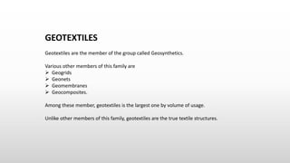 GEOTEXTILES
Geotextiles are the member of the group called Geosynthetics.
Various other members of this family are
 Geogrids
 Geonets
 Geomembranes
 Geocomposites.
Among these member, geotextiles is the largest one by volume of usage.
Unlike other members of this family, geotextiles are the true textile structures.
 