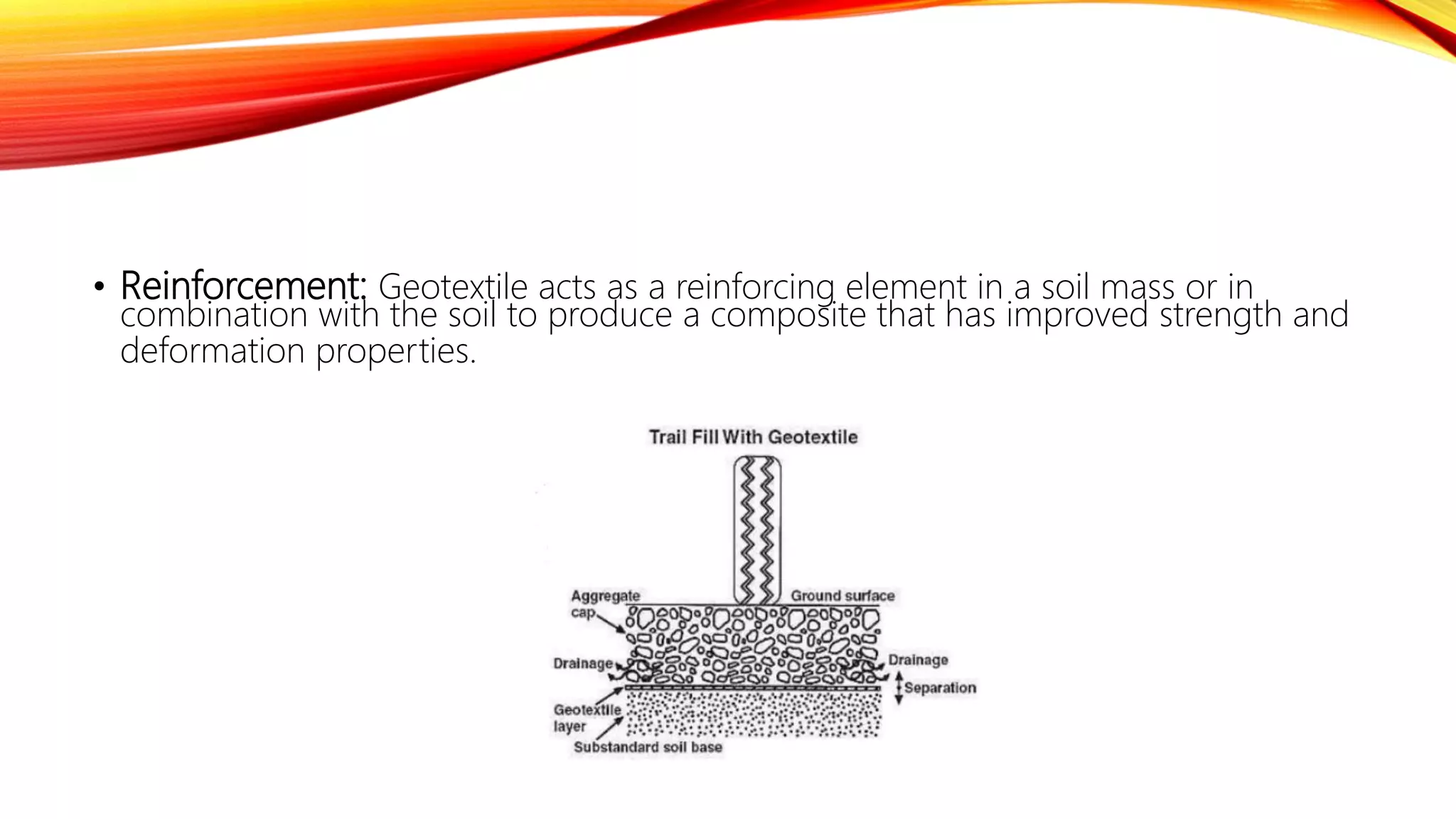 • Reinforcement: Geotextile acts as a reinforcing element in a soil mass or in
combination with the soil to produce a composite that has improved strength and
deformation properties.
 