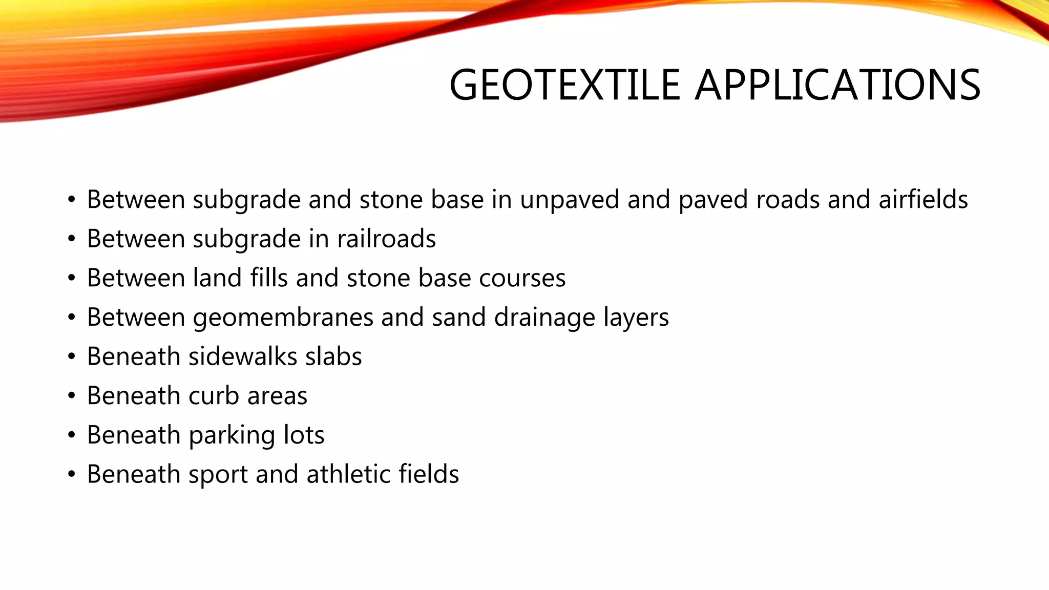 GEOTEXTILE APPLICATIONS
• Between subgrade and stone base in unpaved and paved roads and airfields
• Between subgrade in railroads
• Between land fills and stone base courses
• Between geomembranes and sand drainage layers
• Beneath sidewalks slabs
• Beneath curb areas
• Beneath parking lots
• Beneath sport and athletic fields
 