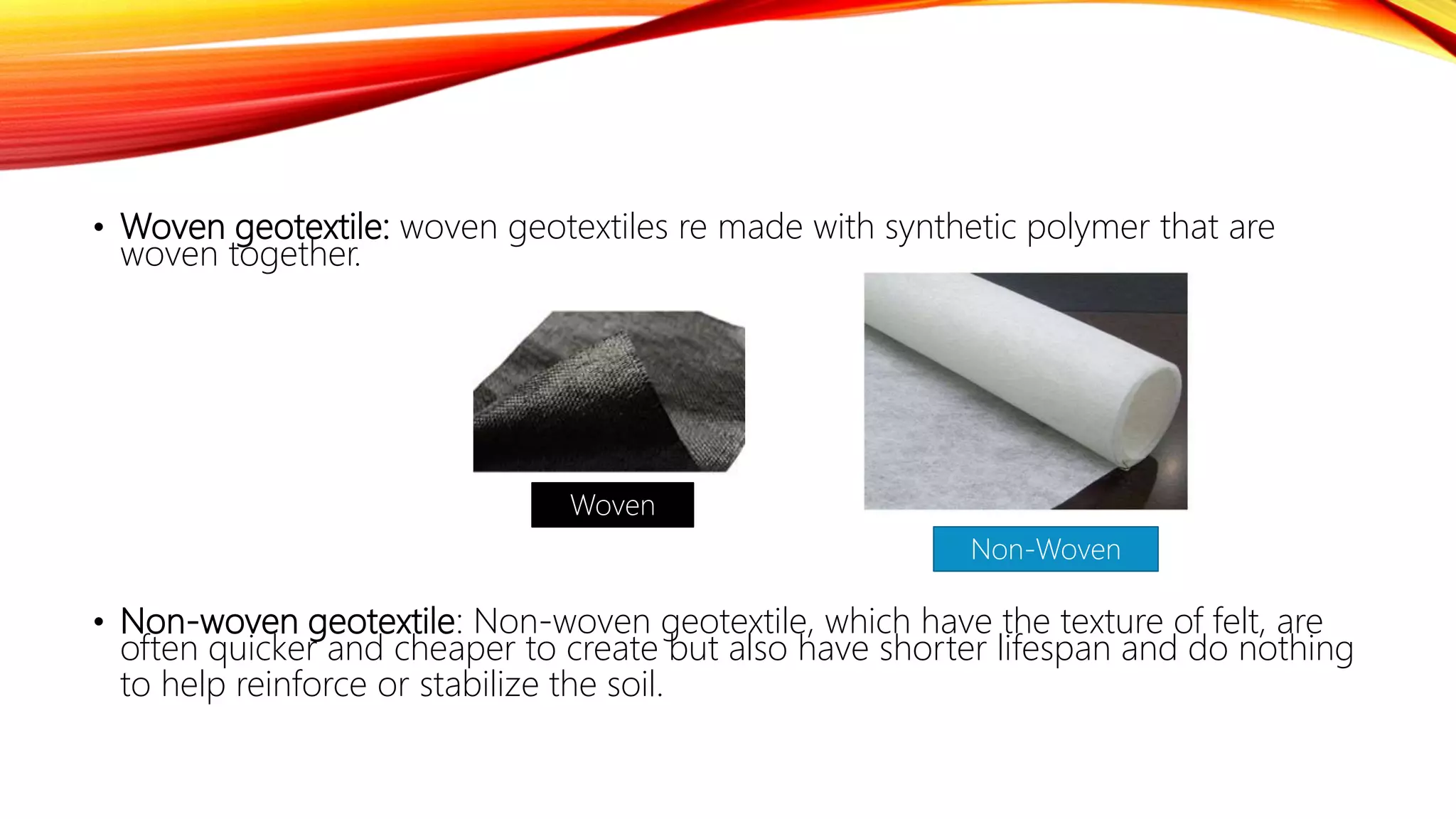 • Woven geotextile: woven geotextiles re made with synthetic polymer that are
woven together.
• Non-woven geotextile: Non-woven geotextile, which have the texture of felt, are
often quicker and cheaper to create but also have shorter lifespan and do nothing
to help reinforce or stabilize the soil.
Woven
Non-Woven
 