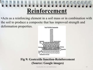 Reinforcement
Geotextiles for soil stabilization 15
•Acts as a reinforcing element in a soil mass or in combination with
the soil to produce a composite that has improved strength and
deformation properties.
Fig 9: Geotextile function-Reinforcement
(Source: Google images)
 