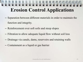 Erosion Control Applications
– Separation between different materials in order to maintain the
function and integrity.
– Reinforcement over soft soils and steep slopes
– Filtration to allow adequate liquid flow without soil loss
– Drainage via canals, dams, reservoirs and retaining walls
– Containment as a liquid or gas barrier
Geotextiles for soil stabilization 18
 